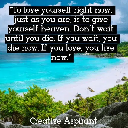 “To love yourself right now, just as you are, is to give yourself heaven. Don’t wait until you die. If you wait, you die now. If you love, you live now.” 